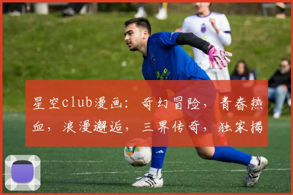 星空club漫画：奇幻冒险，青春热血，浪漫邂逅，三界传奇，独家揭秘