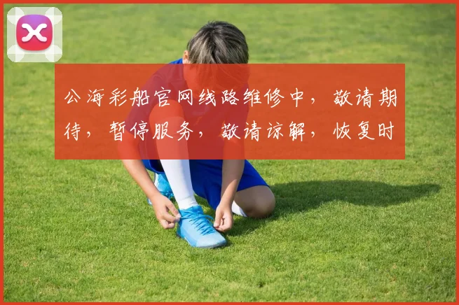 公海彩船官网线路维修中，敬请期待，暂停服务，敬请谅解，恢复时间，敬请关注，。