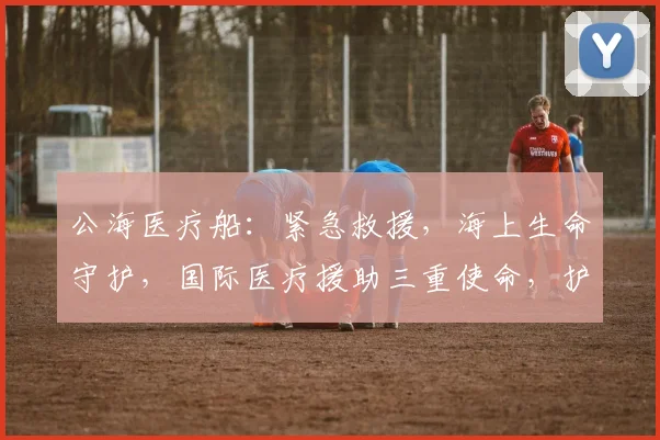 公海医疗船：紧急救援，海上生命守护，国际医疗援助三重使命，护航健康。