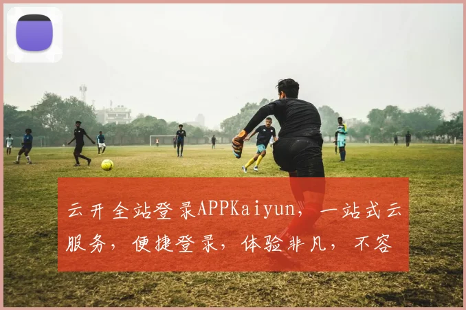 云开全站登录APPKaiyun，一站式云服务，便捷登录，体验非凡，不容错过